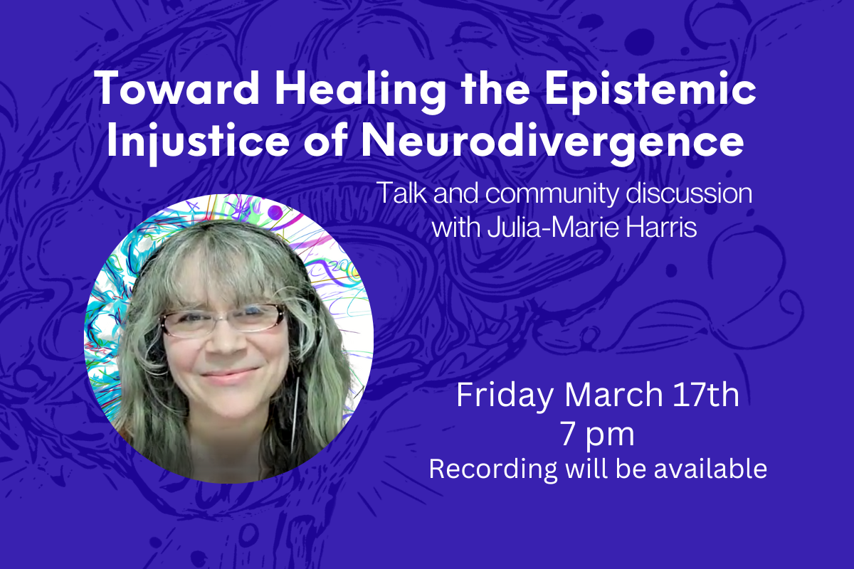 A headshot of Julia Arts on a deep blue background with a title that says “Toward Healing the Epistemic Injustice of Neurodivergence” and a subtitle that says “Talk and community discussion with Julia-Marie Harris” towards the bottom of the image is a date that reads “Friday March 17th, 7pm, recording will be available”.